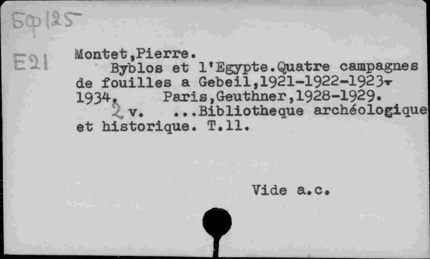 ﻿s® іа s~

Montet,Pierre•
Byblos et 1’Egypte.Quatre campagnes de fouilles a Gebeil, 1921-1922—192З1*’ 1934, Paris,Geuthner,1928-1929»
V. ...Bibliothèque archéologique et historique. T.11.
Vide a.c